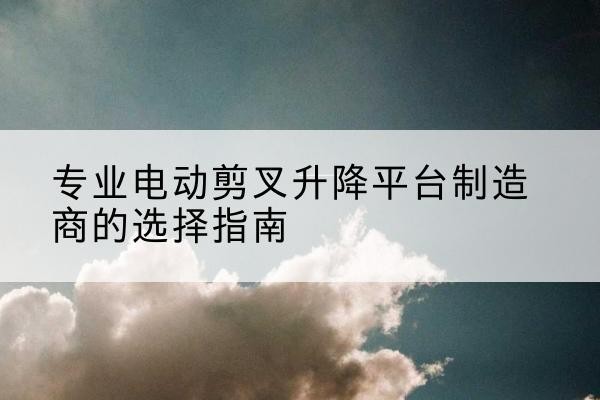 太白电动剪叉升降平台厂家-专业电动剪叉升降平台制造商的选择指南