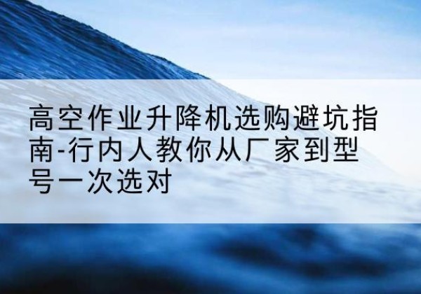 太白升降平台厂家-高空作业升降机选购避坑指南-行内人教你从厂家到型号一次选对