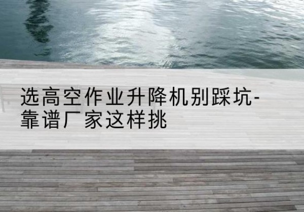 太白剪叉式升降机厂家-选高空作业升降机别踩坑-靠谱厂家这样挑