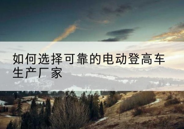 太白电动登高车厂家-如何选择可靠的电动登高车生产厂家