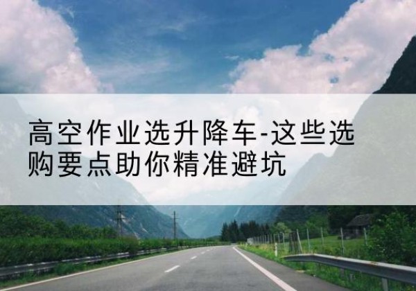 太白升降车厂家-高空作业选升降车-这些选购要点助你*避坑
