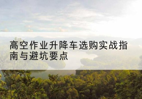 太白升降车怎么选-高空作业升降车选购实战指南与避坑要点