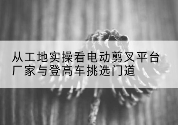 太白电动剪叉升降平台厂家-从工地实操看电动剪叉平台厂家与登高车挑选门道